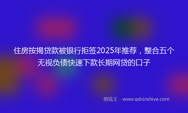 住房按揭贷款被银行拒签2025年推荐，整合五个无视负债快速下款长期网贷的口子