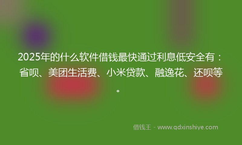 2025年的什么软件借钱最快通过利息低安全有：省呗、美团生活费、小米贷款、融逸花、还呗等。