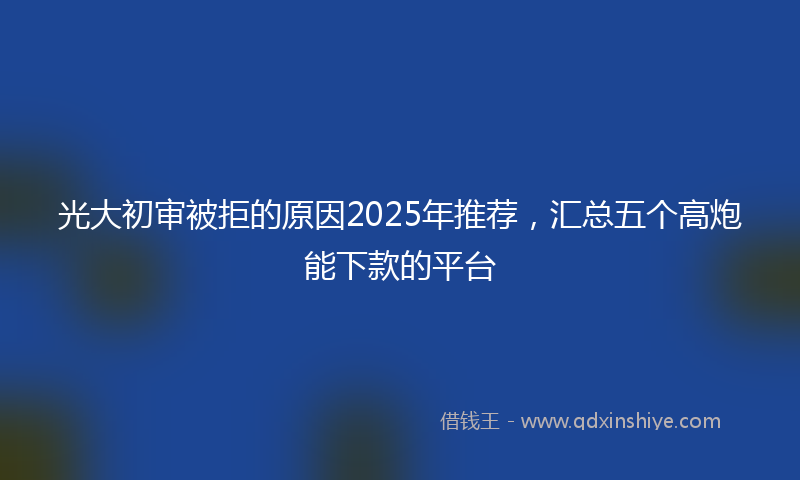 光大初审被拒的原因2025年推荐，汇总五个高炮能下款的平台
