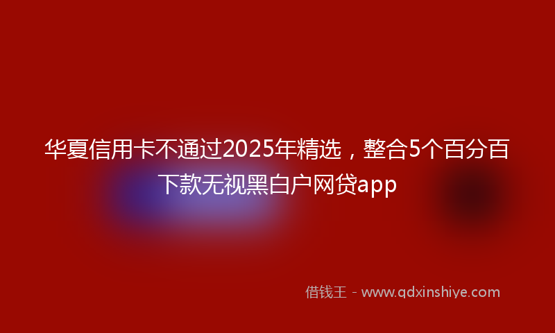华夏信用卡不通过2025年精选，整合5个百分百下款无视黑白户网贷app