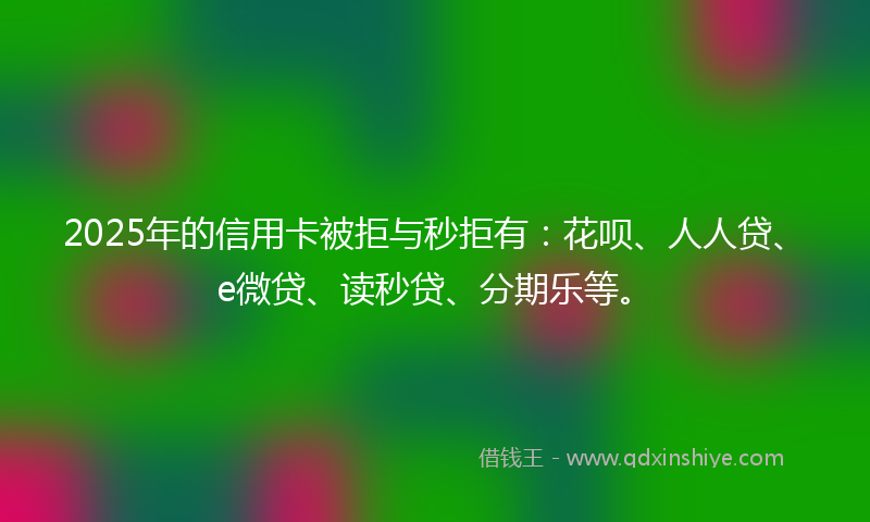 2025年的信用卡被拒与秒拒有：花呗、人人贷、e微贷、读秒贷、分期乐等。