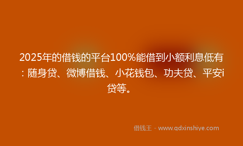 2025年的借钱的平台100%能借到小额利息低有：随身贷、微博借钱、小花钱包、功夫贷、平安i贷等。