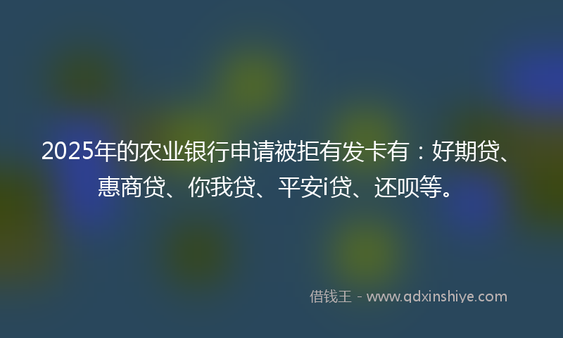 2025年的农业银行申请被拒有发卡有：好期贷、惠商贷、你我贷、平安i贷、还呗等。