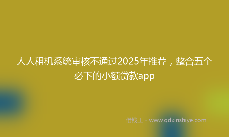 人人租机系统审核不通过2025年推荐，整合五个必下的小额贷款app