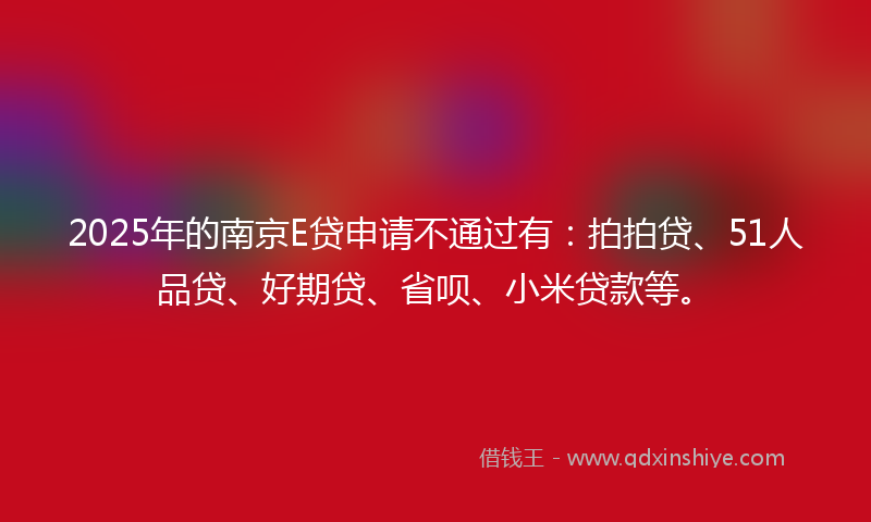 2025年的南京E贷申请不通过有：拍拍贷、51人品贷、好期贷、省呗、小米贷款等。