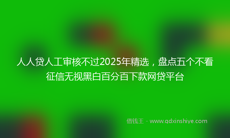 人人贷人工审核不过2025年精选，盘点五个不看征信无视黑白百分百下款网贷平台