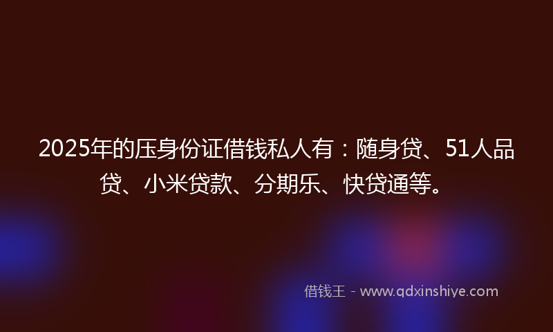 2025年的压身份证借钱私人有：随身贷、51人品贷、小米贷款、分期乐、快贷通等。