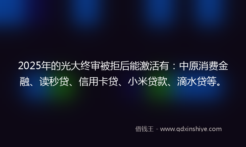 2025年的光大终审被拒后能激活有：中原消费金融、读秒贷、信用卡贷、小米贷款、滴水贷等。