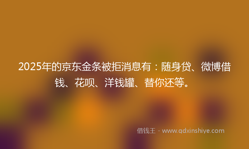 2025年的京东金条被拒消息有:随身贷、微博借钱、花呗、洋钱罐、替你还等。