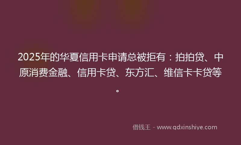 2025年的华夏信用卡申请总被拒有：拍拍贷、中原消费金融、信用卡贷、东方汇、维信卡卡贷等。