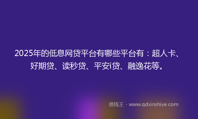2025年的低息网贷平台有哪些平台有：超人卡、好期贷、读秒贷、平安i贷、融逸花等。