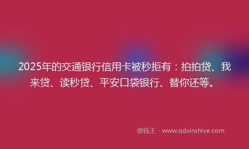 2025年的交通银行信用卡被秒拒有：拍拍贷、我来贷、读秒贷、平安口袋银行、替你还等。