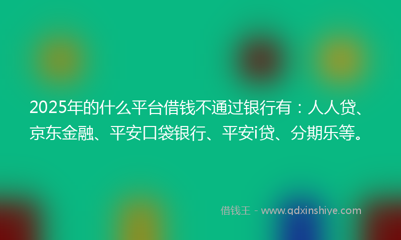 2025年的什么平台借钱不通过银行有：人人贷、京东金融、平安口袋银行、平安i贷、分期乐等。