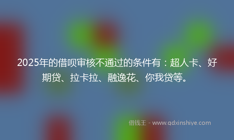 2025年的借呗审核不通过的条件有：超人卡、好期贷、拉卡拉、融逸花、你我贷等。