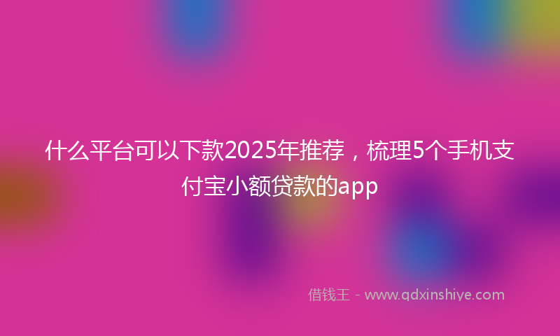 什么平台可以下款2025年推荐，梳理5个手机支付宝小额贷款的app