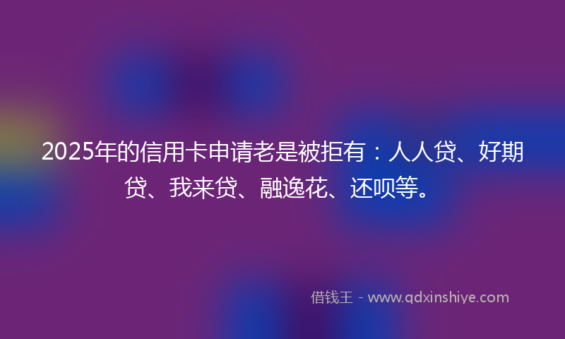 2025年的信用卡申请老是被拒有：人人贷、好期贷、我来贷、融逸花、还呗等。