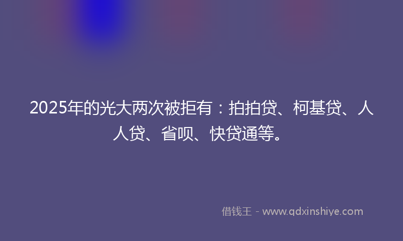 2025年的光大两次被拒有：拍拍贷、柯基贷、人人贷、省呗、快贷通等。