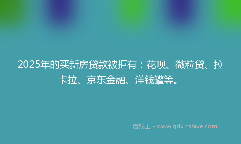 2025年的买新房贷款被拒有：花呗、微粒贷、拉卡拉、京东金融、洋钱罐等。