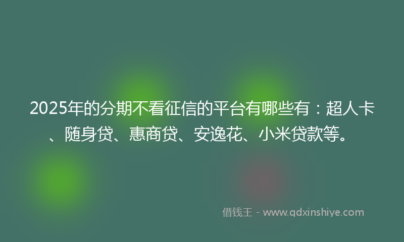 2025年的分期不看征信的平台有哪些有：超人卡、随身贷、惠商贷、安逸花、小米贷款等。