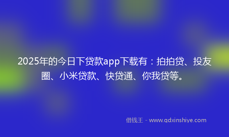 2025年的今日下贷款app下载有：拍拍贷、投友圈、小米贷款、快贷通、你我贷等。