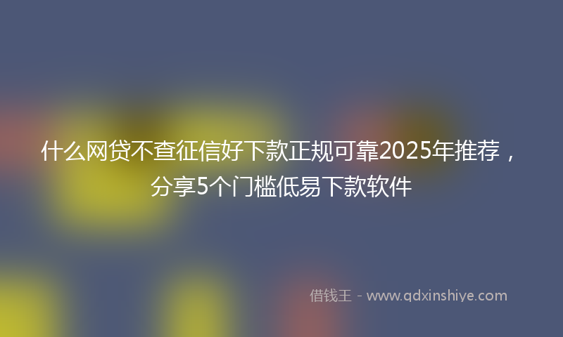什么网贷不查征信好下款正规可靠2025年推荐，分享5个门槛低易下款软件