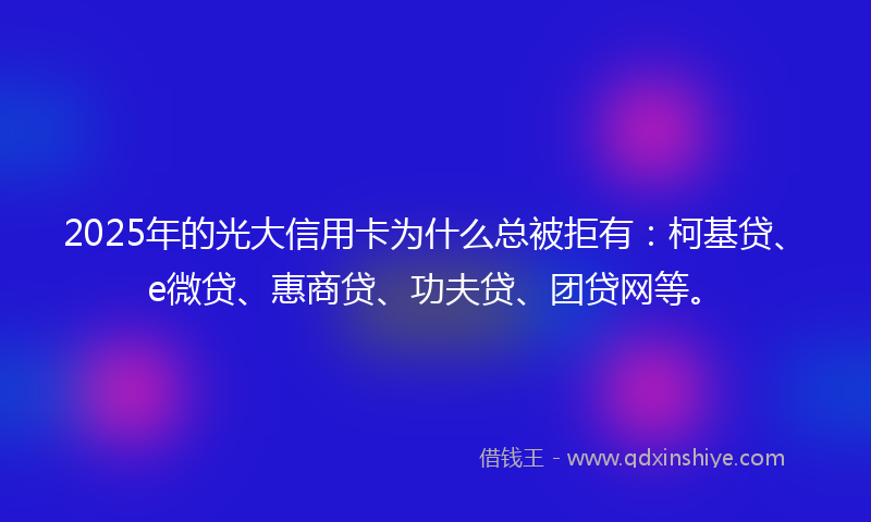 2025年的光大信用卡为什么总被拒有：柯基贷、e微贷、惠商贷、功夫贷、团贷网等。