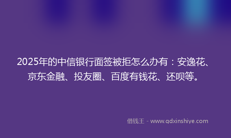2025年的中信银行面签被拒怎么办有：安逸花、京东金融、投友圈、百度有钱花、还呗等。