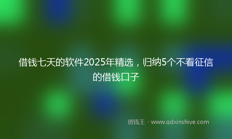 借钱七天的软件2025年精选，归纳5个不看征信的借钱口子