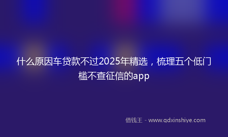 什么原因车贷款不过2025年精选，梳理五个低门槛不查征信的app