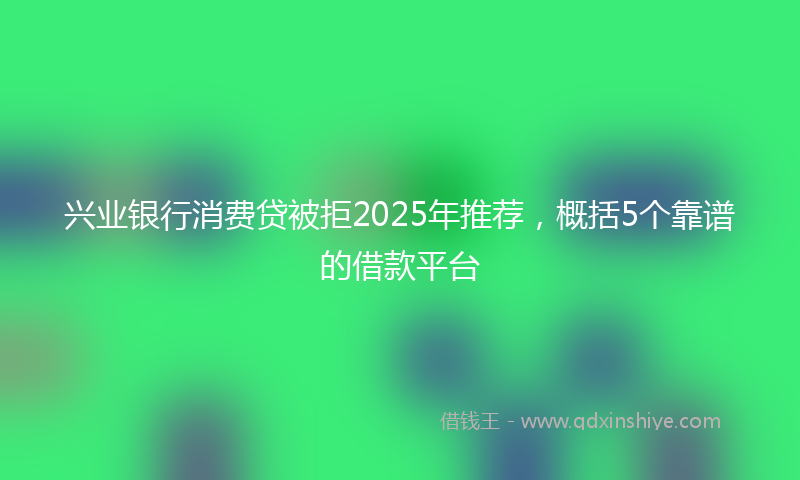 兴业银行消费贷被拒2025年推荐，概括5个靠谱的借款平台