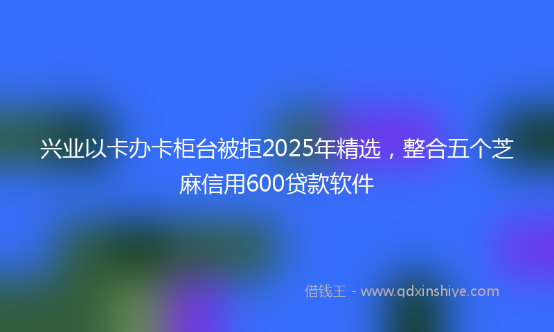 兴业以卡办卡柜台被拒2025年精选，整合五个芝麻信用600贷款软件
