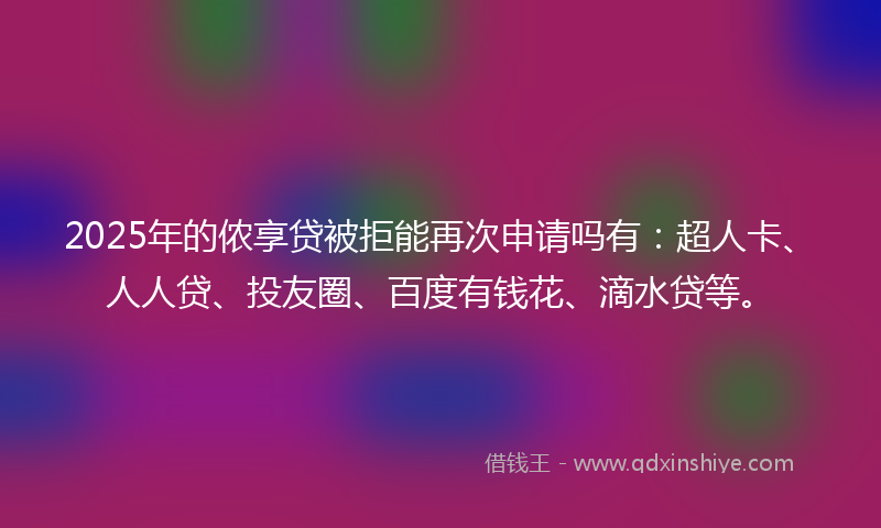 2025年的侬享贷被拒能再次申请吗有：超人卡、人人贷、投友圈、百度有钱花、滴水贷等。