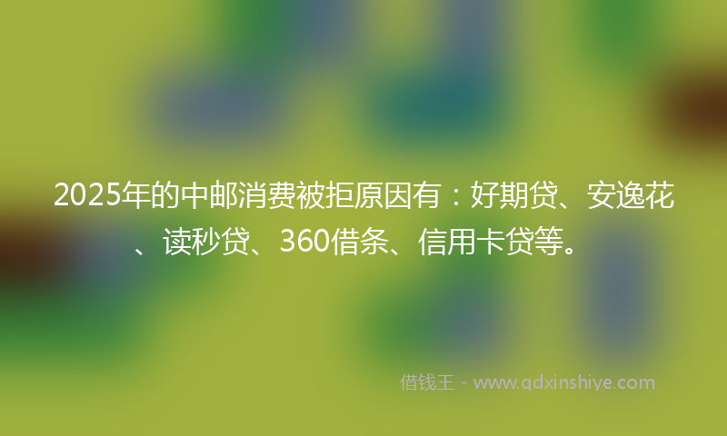 2025年的中邮消费被拒原因有：好期贷、安逸花、读秒贷、360借条、信用卡贷等。