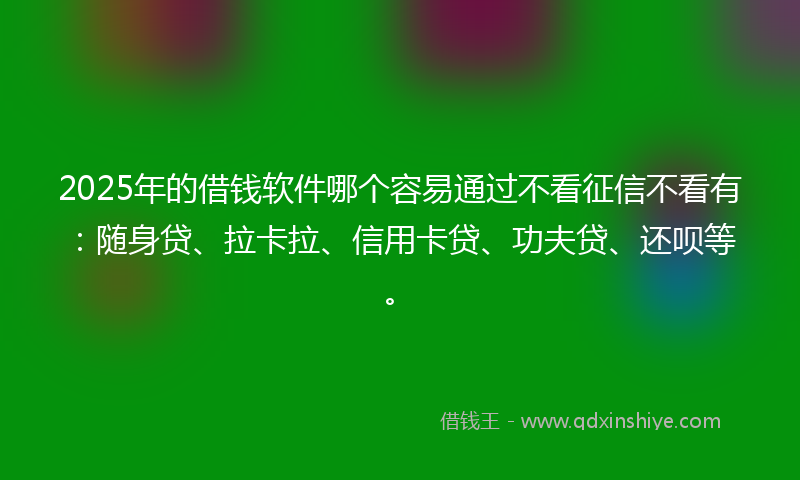 2025年的借钱软件哪个容易通过不看征信不看有：随身贷、拉卡拉、信用卡贷、功夫贷、还呗等。