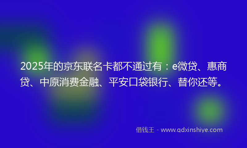 2025年的京东联名卡都不通过有：e微贷、惠商贷、中原消费金融、平安口袋银行、替你还等。