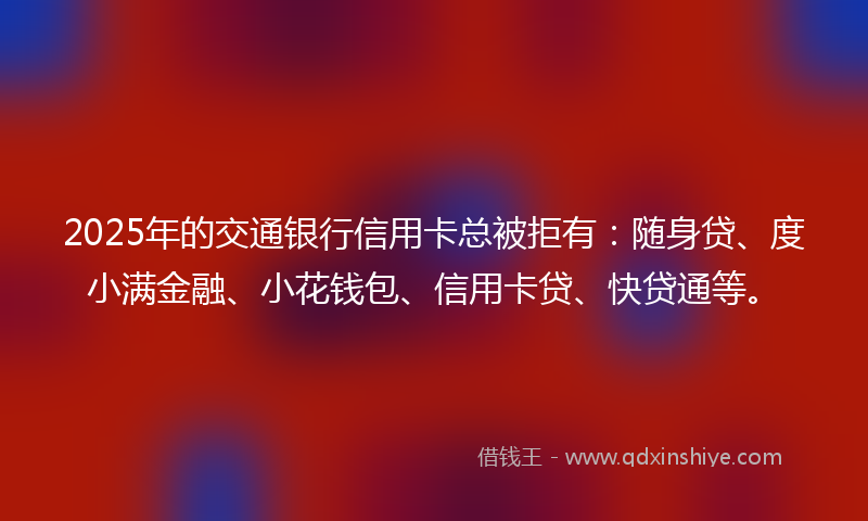2025年的交通银行信用卡总被拒有：随身贷、度小满金融、小花钱包、信用卡贷、快贷通等。