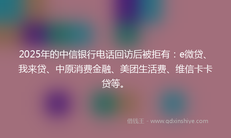2025年的中信银行电话回访后被拒有：e微贷、我来贷、中原消费金融、美团生活费、维信卡卡贷等。