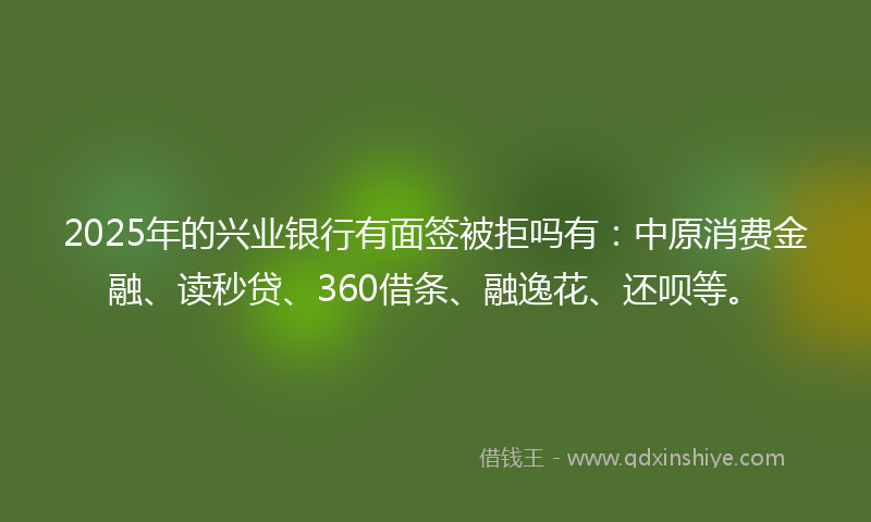 2025年的兴业银行有面签被拒吗有：中原消费金融、读秒贷、360借条、融逸花、还呗等。