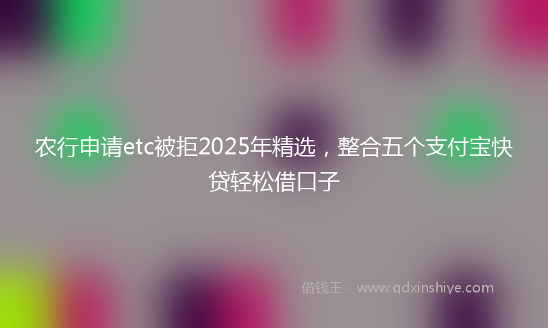 农行申请etc被拒2025年精选，整合五个支付宝快贷轻松借口子