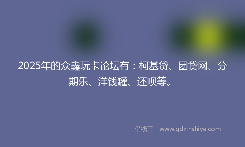 2025年的众鑫玩卡论坛有：柯基贷、团贷网、分期乐、洋钱罐、还呗等。