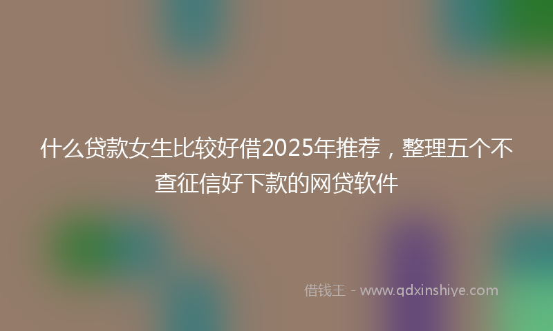 什么贷款女生比较好借2025年推荐，整理五个不查征信好下款的网贷软件