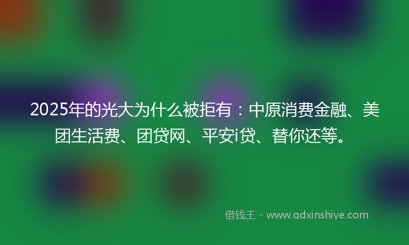 2025年的光大为什么被拒有：中原消费金融、美团生活费、团贷网、平安i贷、替你还等。