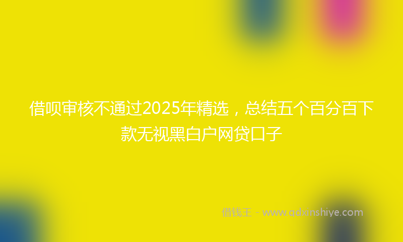 借呗审核不通过2025年精选，总结五个百分百下款无视黑白户网贷口子
