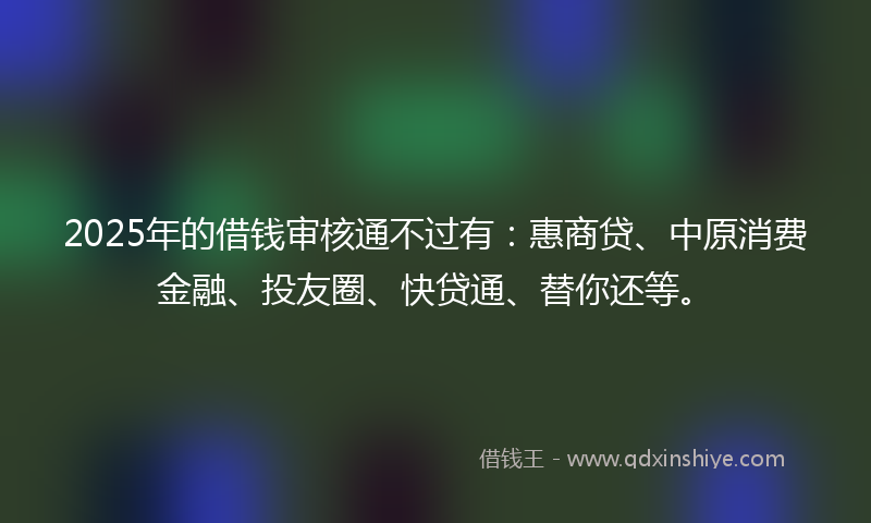 2025年的借钱审核通不过有：惠商贷、中原消费金融、投友圈、快贷通、替你还等。