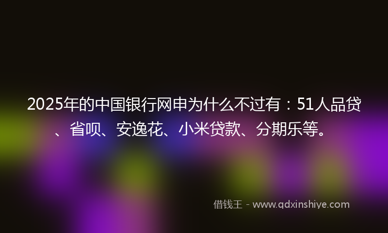 2025年的中国银行网申为什么不过有：51人品贷、省呗、安逸花、小米贷款、分期乐等。