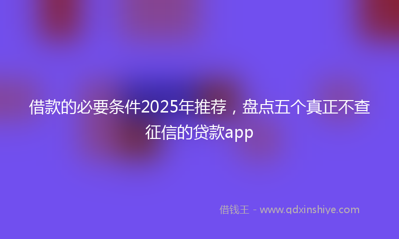 借款的必要条件2025年推荐，盘点五个真正不查征信的贷款app