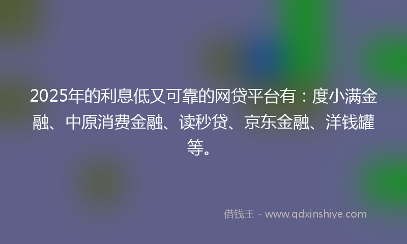 2025年的利息低又可靠的网贷平台有：度小满金融、中原消费金融、读秒贷、京东金融、洋钱罐等。