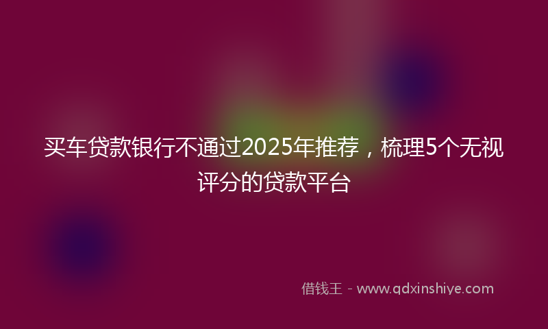 买车贷款银行不通过2025年推荐，梳理5个无视评分的贷款平台