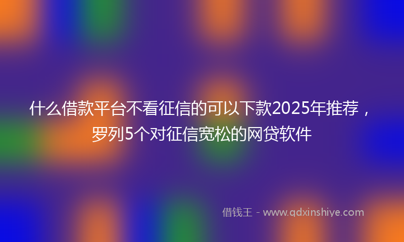 什么借款平台不看征信的可以下款2025年推荐,罗列5个对征信宽松的网贷软件