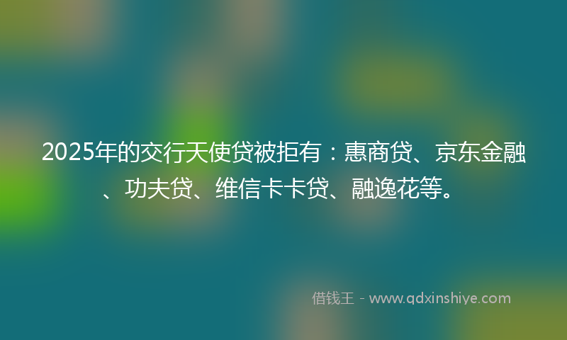 2025年的交行天使贷被拒有：惠商贷、京东金融、功夫贷、维信卡卡贷、融逸花等。